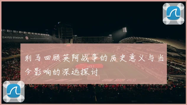 利马回顾英阿战争的历史意义与当今影响的深远探讨