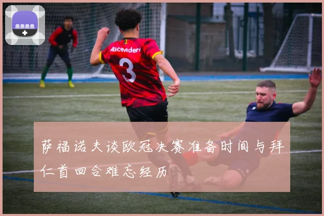 萨福诺夫谈欧冠决赛准备时间与拜仁首回合难忘经历