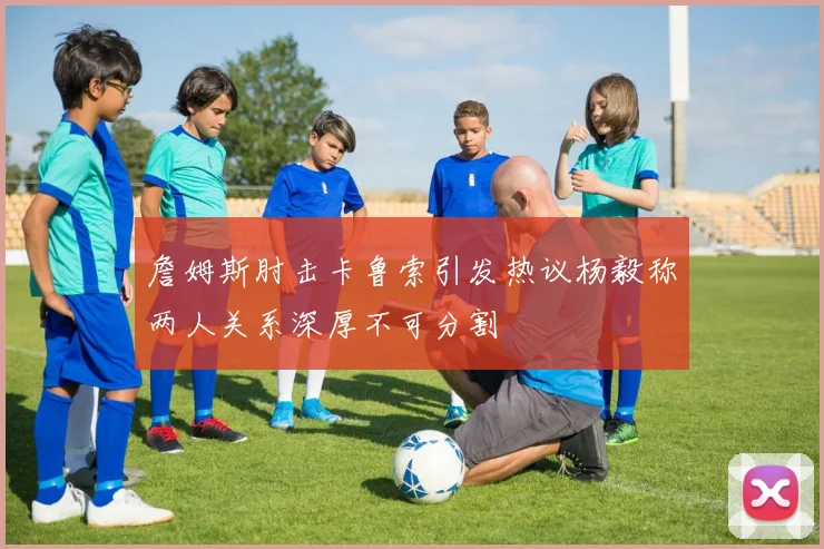 詹姆斯肘击卡鲁索引发热议杨毅称两人关系深厚不可分割
