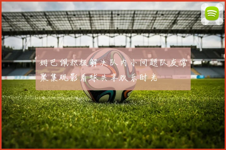 姆巴佩积极解决队内小问题队友常聚集观影看球共享欢乐时光