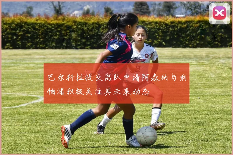 巴尔科拉提交离队申请阿森纳与利物浦积极关注其未来动态