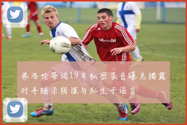 弗洛伦蒂诺19年秘密录音曝光揭露对手暗杀阴谋与私生子谣言