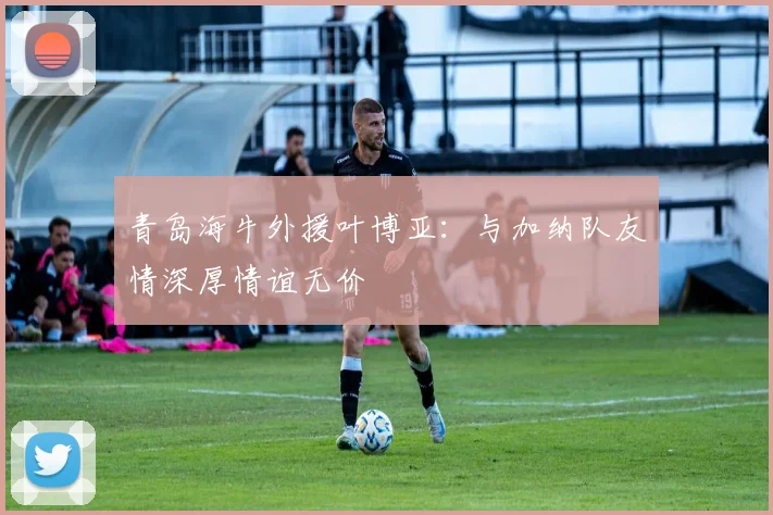 青岛海牛外援叶博亚：与加纳队友情深厚情谊无价