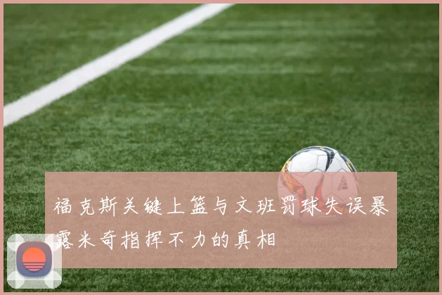 福克斯关键上篮与文班罚球失误暴露米奇指挥不力的真相