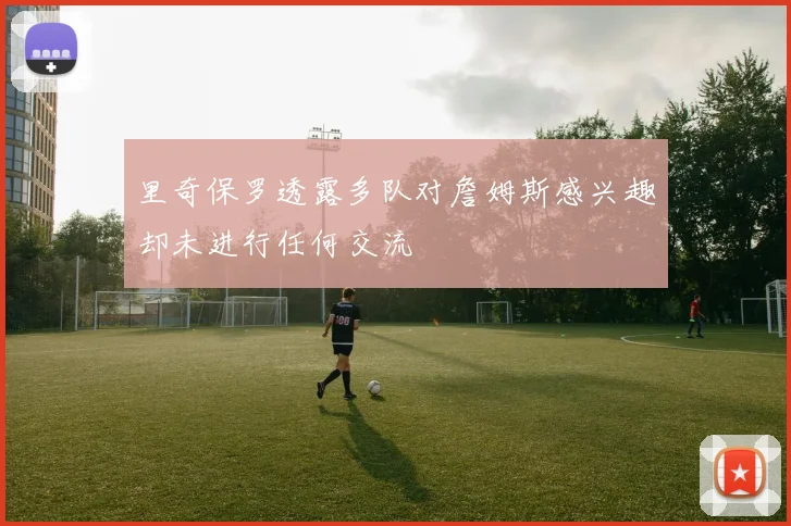 里奇保罗透露多队对詹姆斯感兴趣却未进行任何交流