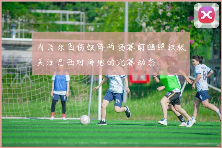 内马尔因伤缺阵两场赛前晒照积极关注巴西对海地的比赛动态