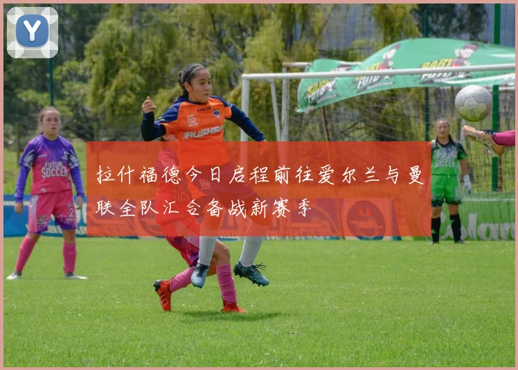 拉什福德今日启程前往爱尔兰与曼联全队汇合备战新赛季