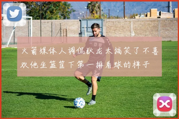 火箭媒体人调侃狄龙太搞笑了不喜欢他坐篮筐下第一排看球的样子