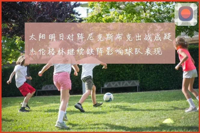 太阳明日对阵尼克斯布克出战成疑杰伦格林继续缺阵影响球队表现