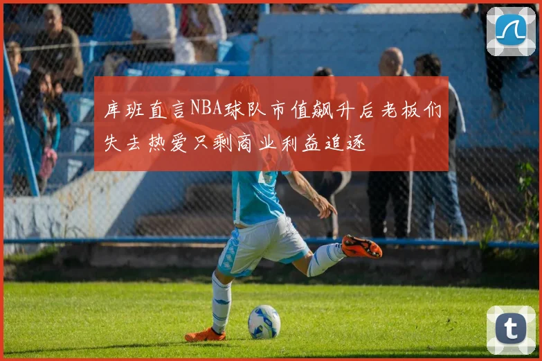 库班直言NBA球队市值飙升后老板们失去热爱只剩商业利益追逐