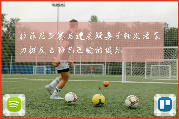 拉菲尼亚赛后遭质疑妻子转发语录力挺反击盼巴西输的偏见