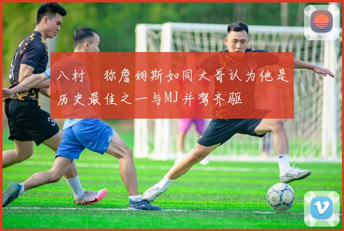 八村塁称詹姆斯如同大哥认为他是历史最佳之一与MJ并驾齐驱